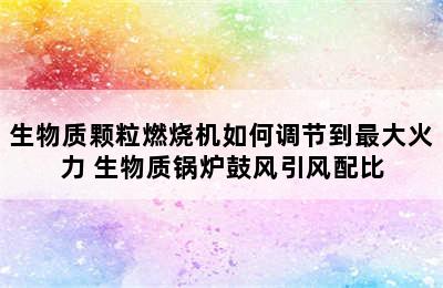 生物质颗粒燃烧机如何调节到最大火力 生物质锅炉鼓风引风配比